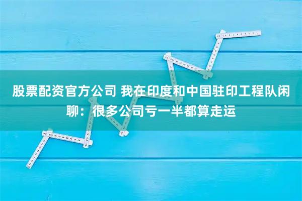 股票配资官方公司 我在印度和中国驻印工程队闲聊：很多公司亏一半都算走运