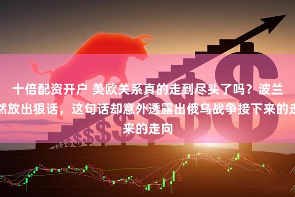 十倍配资开户 美欧关系真的走到尽头了吗？波兰突然放出狠话，这句话却意外透露出俄乌战争接下来的走向