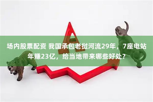 场内股票配资 我国承包老挝河流29年，7座电站年赚23亿，给当地带来哪些好处？