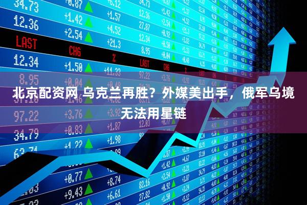 北京配资网 乌克兰再胜？外媒美出手，俄军乌境无法用星链