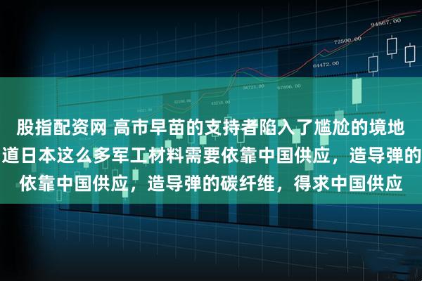 股指配资网 高市早苗的支持者陷入了尴尬的境地，很多人也是第一次知道日本这么多军工材料需要依靠中国供应，造导弹的碳纤维，得求中国供应