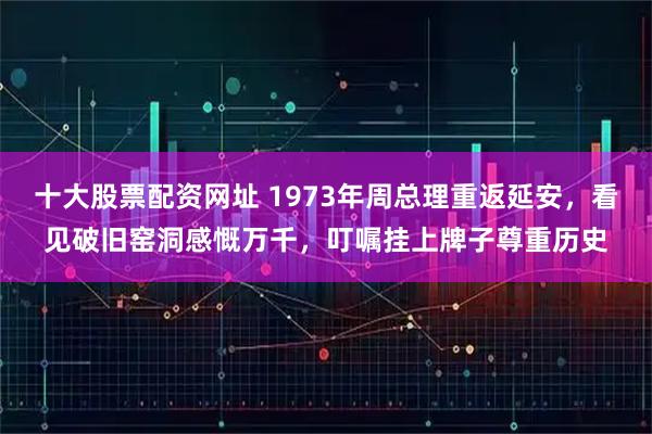 十大股票配资网址 1973年周总理重返延安，看见破旧窑洞感慨万千，叮嘱挂上牌子尊重历史