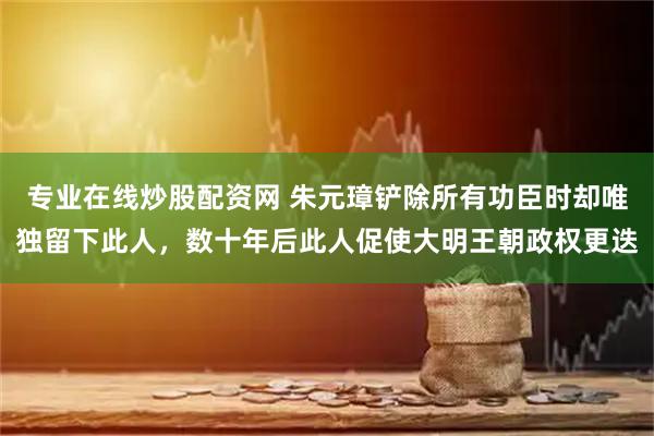 专业在线炒股配资网 朱元璋铲除所有功臣时却唯独留下此人，数十年后此人促使大明王朝政权更迭