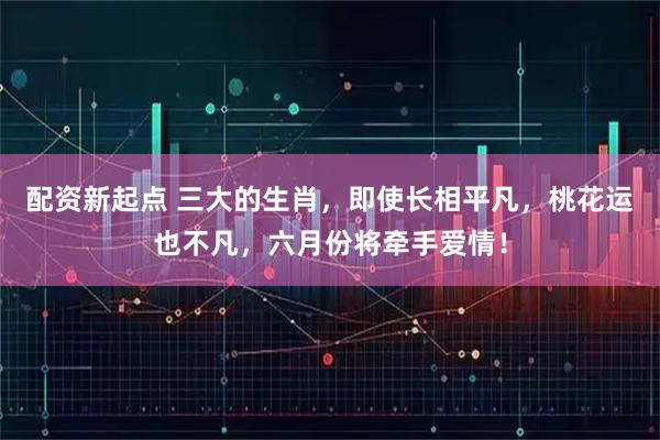 配资新起点 三大的生肖，即使长相平凡，桃花运也不凡，六月份将牵手爱情！