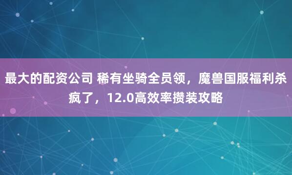 最大的配资公司 稀有坐骑全员领，魔兽国服福利杀疯了，12.0高效率攒装攻略