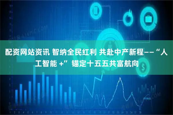 配资网站资讯 智纳全民红利 共赴中产新程——“人工智能 +” 锚定十五五共富航向