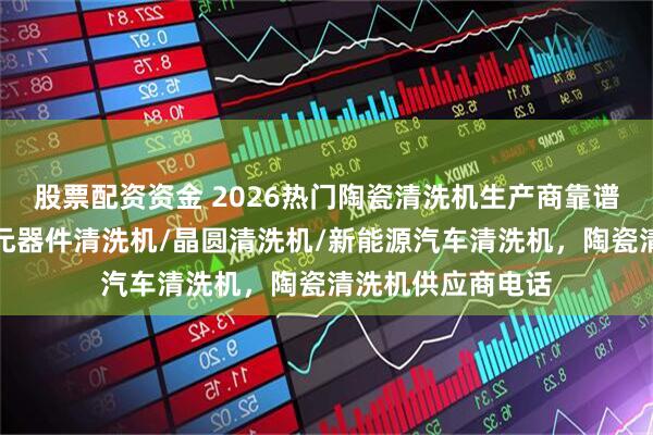 股票配资资金 2026热门陶瓷清洗机生产商靠谱分析来啦，电子元器件清洗机/晶圆清洗机/新能源汽车清洗机，陶瓷清洗机供应商电话