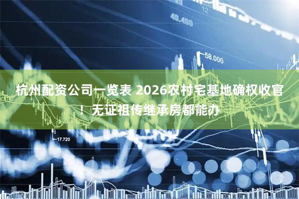 杭州配资公司一览表 2026农村宅基地确权收官！无证祖传继承房都能办