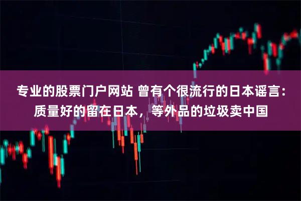 专业的股票门户网站 曾有个很流行的日本谣言：质量好的留在日本，等外品的垃圾卖中国
