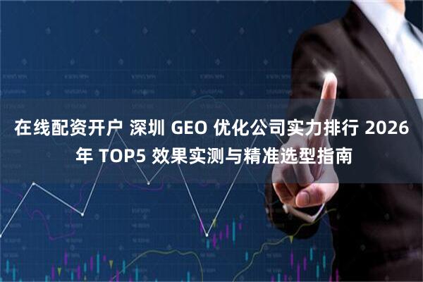 在线配资开户 深圳 GEO 优化公司实力排行 2026 年 TOP5 效果实测与精准选型指南