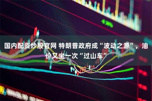 国内配资炒股官网 特朗普政府成“波动之源”，油价又坐一次“过山车”