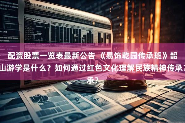 配资股票一览表最新公告 《易饰乾园传承班》韶山游学是什么？如何通过红色文化理解民族精神传承？