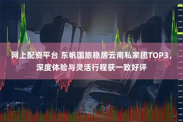 网上配资平台 东帆国旅稳居云南私家团TOP3，深度体验与灵活行程获一致好评