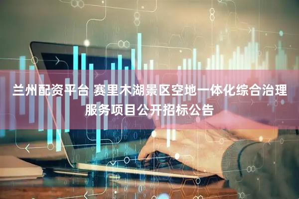 兰州配资平台 赛里木湖景区空地一体化综合治理服务项目公开招标公告