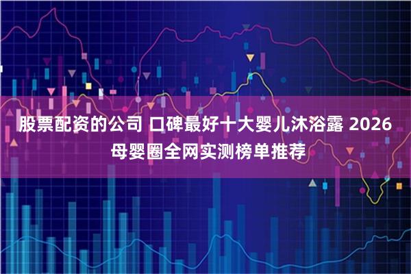 股票配资的公司 口碑最好十大婴儿沐浴露 2026 母婴圈全网实测榜单推荐