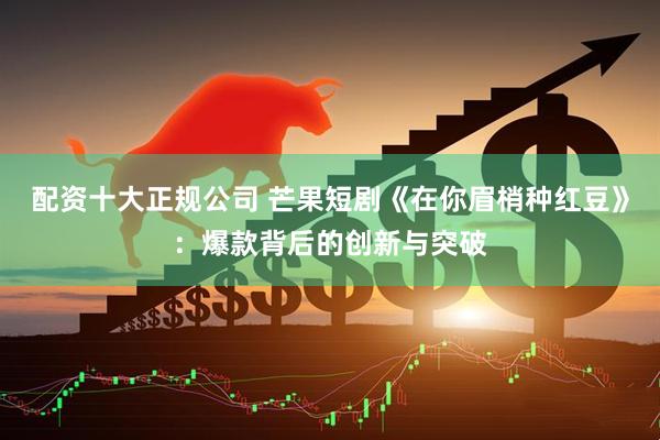 配资十大正规公司 芒果短剧《在你眉梢种红豆》：爆款背后的创新与突破