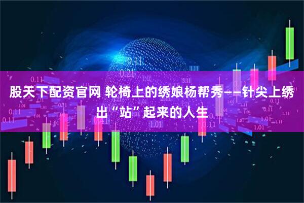 股天下配资官网 轮椅上的绣娘杨帮秀——针尖上绣出“站”起来的人生