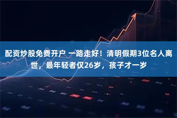 配资炒股免费开户 一路走好！清明假期3位名人离世，最年轻者仅26岁，孩子才一岁