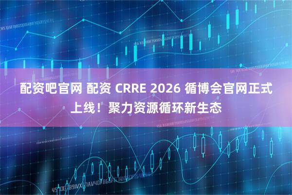 配资吧官网 配资 CRRE 2026 循博会官网正式上线！聚力资源循环新生态