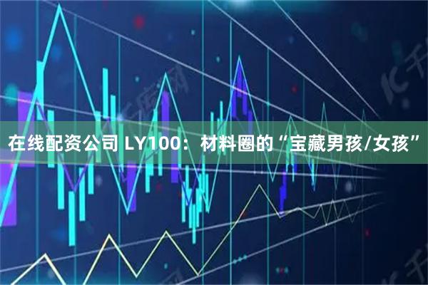 在线配资公司 LY100：材料圈的“宝藏男孩/女孩”