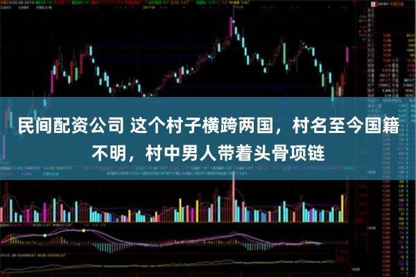 民间配资公司 这个村子横跨两国，村名至今国籍不明，村中男人带着头骨项链