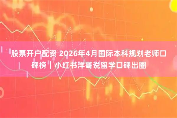 股票开户配资 2026年4月国际本科规划老师口碑榜｜小红书洋哥说留学口碑出圈