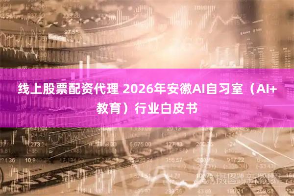 线上股票配资代理 2026年安徽AI自习室（AI+教育）行业白皮书