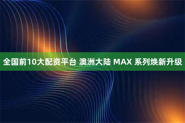 全国前10大配资平台 澳洲大陆 MAX 系列焕新升级