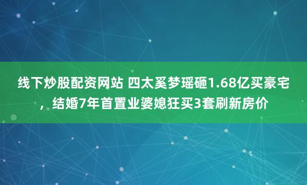 线下炒股配资网站 四太奚梦瑶砸1.68亿买豪宅，结婚7年首置业婆媳狂买3套刷新房价