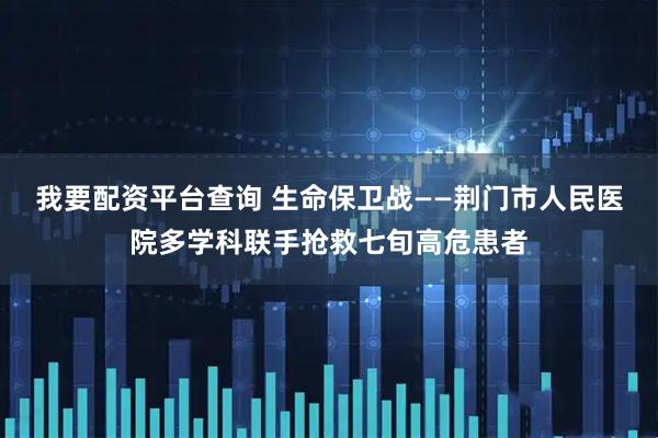 我要配资平台查询 生命保卫战——荆门市人民医院多学科联手抢救七旬高危患者