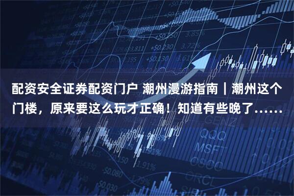 配资安全证券配资门户 潮州漫游指南｜潮州这个门楼，原来要这么玩才正确！知道有些晚了……