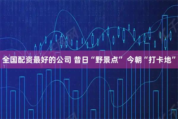 全国配资最好的公司 昔日“野景点” 今朝“打卡地”