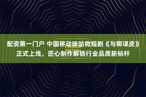 配资第一门户 中国移动咪咕微短剧《与卿谋皮》正式上线，匠心制作解锁行业品质新标杆