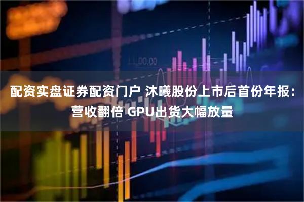 配资实盘证券配资门户 沐曦股份上市后首份年报：营收翻倍 GPU出货大幅放量