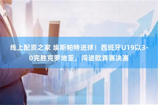 线上配资之家 埃斯帕特进球！西班牙U19以3-0完胜克罗地亚，闯进欧青赛决赛