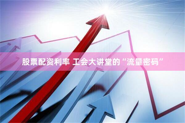 股票配资利率 工会大讲堂的“流量密码”