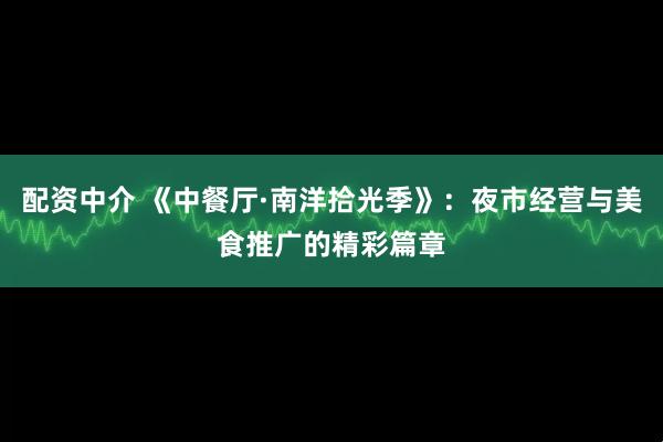 配资中介 《中餐厅·南洋拾光季》：夜市经营与美食推广的精彩篇章