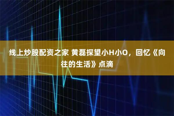 线上炒股配资之家 黄磊探望小H小O，回忆《向往的生活》点滴