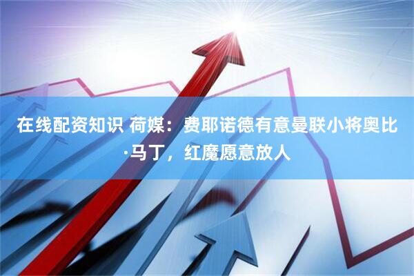 在线配资知识 荷媒：费耶诺德有意曼联小将奥比·马丁，红魔愿意放人