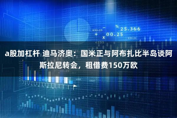 a股加杠杆 迪马济奥：国米正与阿布扎比半岛谈阿斯拉尼转会，租借费150万欧